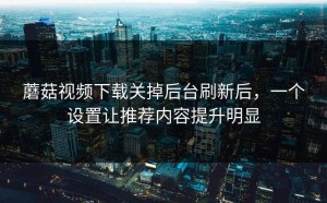 蘑菇视频下载关掉后台刷新后，一个设置让推荐内容提升明显