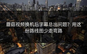 蘑菇视频换机后字幕总出问题？用这份路线图少走弯路