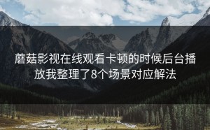 蘑菇影视在线观看卡顿的时候后台播放我整理了8个场景对应解法