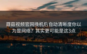 蘑菇视频官网换机后自动清晰度你以为是网络？其实更可能是这3点