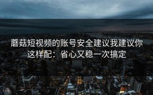 蘑菇短视频的账号安全建议我建议你这样配：省心又稳一次搞定