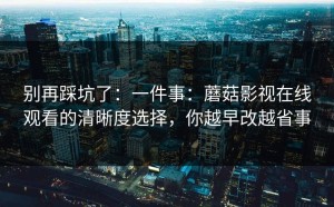 别再踩坑了：一件事：蘑菇影视在线观看的清晰度选择，你越早改越省事