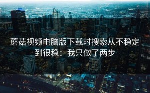 蘑菇视频电脑版下载时搜索从不稳定到很稳：我只做了两步
