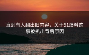 直到有人翻出旧内容，关于51爆料这事被扒出背后原因