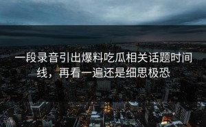 一段录音引出爆料吃瓜相关话题时间线，再看一遍还是细思极恐