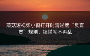 蘑菇短视频小窗打开时清晰度“反直觉”规则：搞懂就不再乱