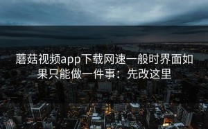蘑菇视频app下载网速一般时界面如果只能做一件事：先改这里