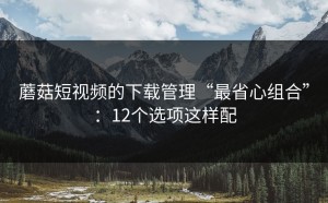 蘑菇短视频的下载管理“最省心组合”：12个选项这样配