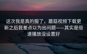 这次我是真的服了，蘑菇视频下载更新之后我差点以为出问题——其实是倍速播放没设置好