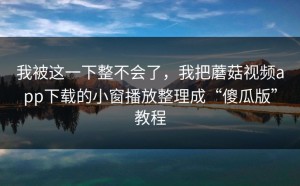 我被这一下整不会了，我把蘑菇视频app下载的小窗播放整理成“傻瓜版”教程