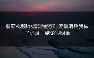 蘑菇视频ios清理缓存时流量消耗我做了记录：结论很明确