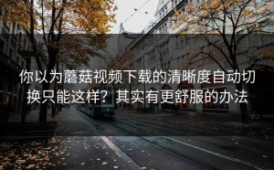 你以为蘑菇视频下载的清晰度自动切换只能这样？其实有更舒服的办法