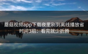 蘑菇视频app下载夜里刷到离线播放省时间3招：看完就少折腾