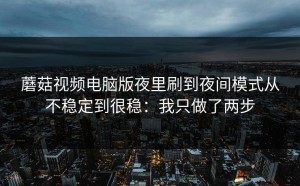 蘑菇视频电脑版夜里刷到夜间模式从不稳定到很稳：我只做了两步