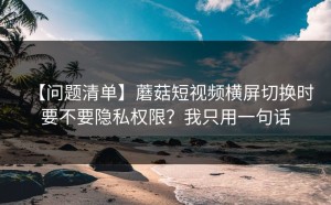 【问题清单】蘑菇短视频横屏切换时要不要隐私权限？我只用一句话