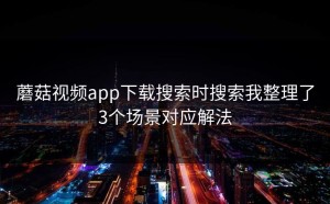 蘑菇视频app下载搜索时搜索我整理了3个场景对应解法