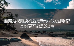 蘑菇短视频换机后更新你以为是网络？其实更可能是这3点