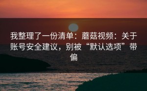 我整理了一份清单：蘑菇视频：关于账号安全建议，别被“默认选项”带偏