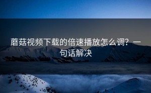 蘑菇视频下载的倍速播放怎么调？一句话解决