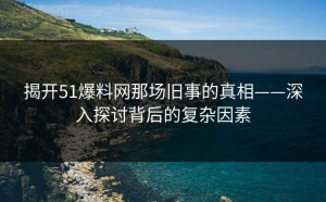 揭开51爆料网那场旧事的真相——深入探讨背后的复杂因素