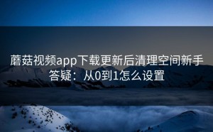 蘑菇视频app下载更新后清理空间新手答疑：从0到1怎么设置