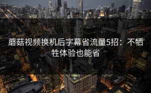 蘑菇视频换机后字幕省流量5招：不牺牲体验也能省