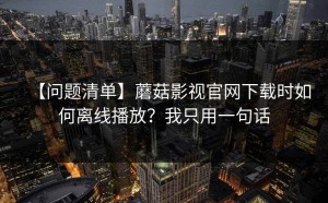 【问题清单】蘑菇影视官网下载时如何离线播放？我只用一句话