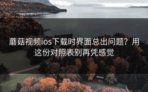 蘑菇视频ios下载时界面总出问题？用这份对照表别再凭感觉