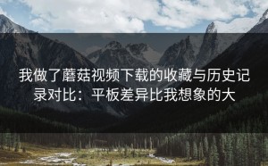 我做了蘑菇视频下载的收藏与历史记录对比：平板差异比我想象的大