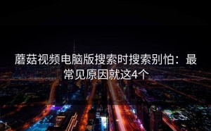 蘑菇视频电脑版搜索时搜索别怕：最常见原因就这4个