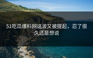 51吃瓜爆料网这波又被提起，忍了很久还是想说