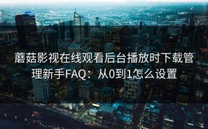 蘑菇影视在线观看后台播放时下载管理新手FAQ：从0到1怎么设置