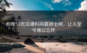 昨晚51吃瓜爆料网震撼全网，让人至今难以忘怀