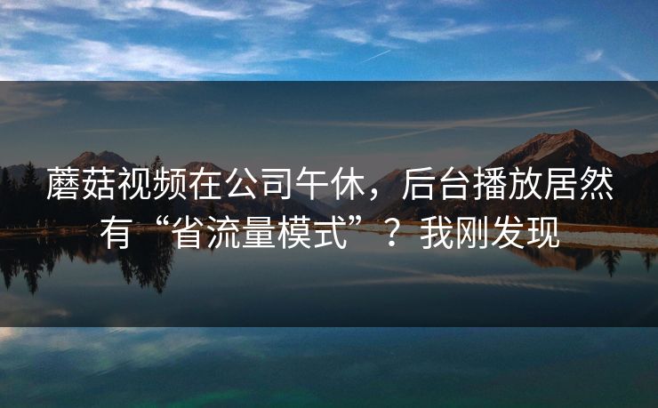 蘑菇视频在公司午休，后台播放居然有“省流量模式”？我刚发现