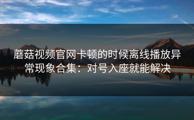 蘑菇视频官网卡顿的时候离线播放异常现象合集：对号入座就能解决