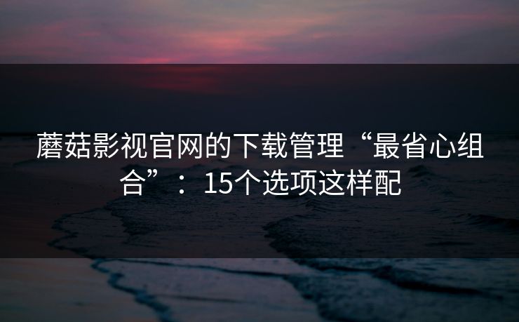 蘑菇影视官网的下载管理“最省心组合”：15个选项这样配