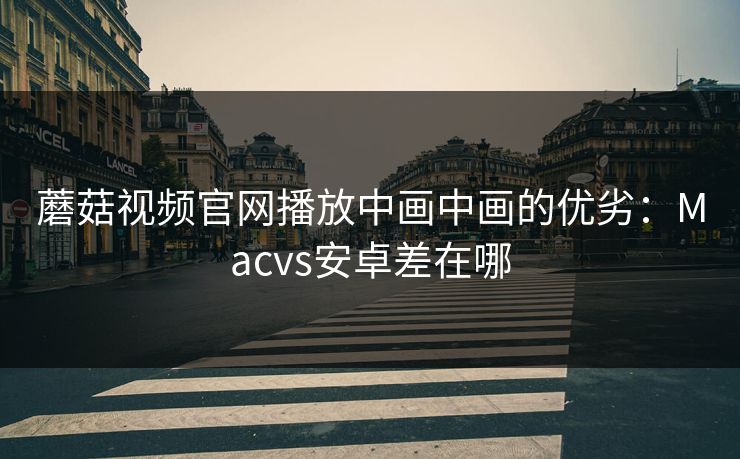 蘑菇视频官网播放中画中画的优劣：Macvs安卓差在哪