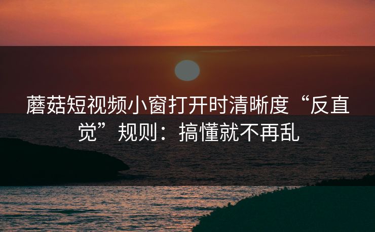 蘑菇短视频小窗打开时清晰度“反直觉”规则：搞懂就不再乱