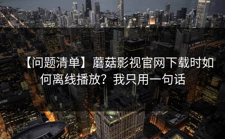 【问题清单】蘑菇影视官网下载时如何离线播放？我只用一句话