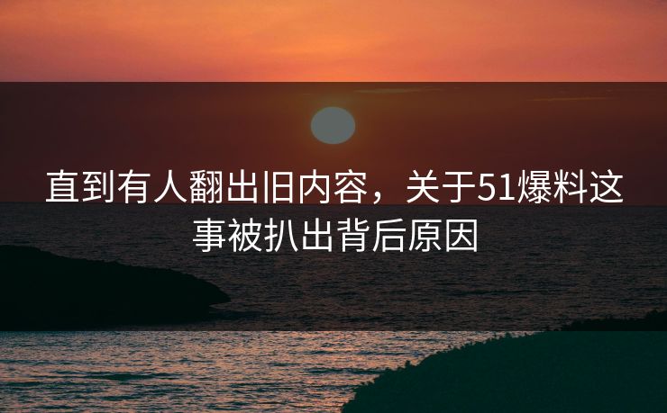 直到有人翻出旧内容，关于51爆料这事被扒出背后原因