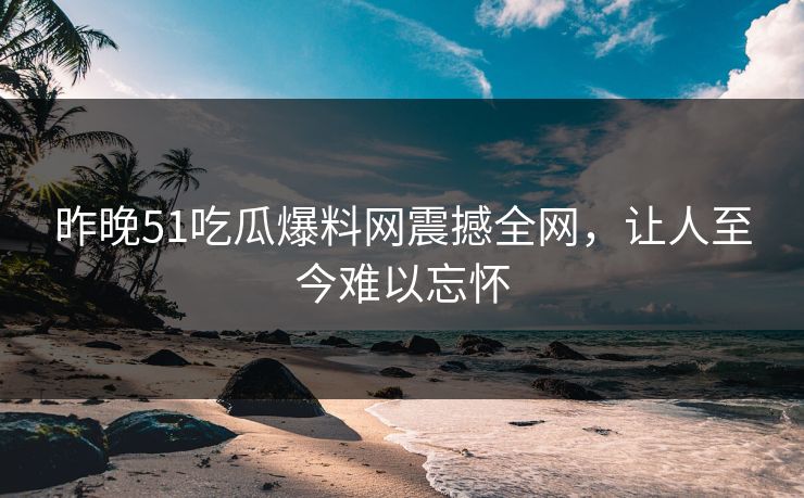 昨晚51吃瓜爆料网震撼全网，让人至今难以忘怀