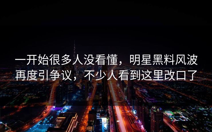 一开始很多人没看懂，明星黑料风波再度引争议，不少人看到这里改口了