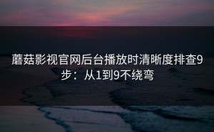 蘑菇影视官网后台播放时清晰度排查9步：从1到9不绕弯