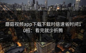 蘑菇视频app下载下载时倍速省时间10招：看完就少折腾