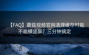 【FAQ】蘑菇视频官网清理缓存时能不能横竖屏？三分钟搞定