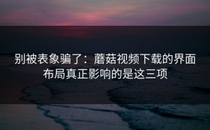 别被表象骗了：蘑菇视频下载的界面布局真正影响的是这三项