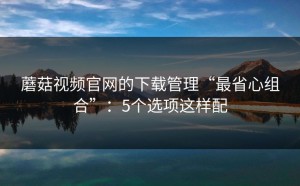蘑菇视频官网的下载管理“最省心组合”：5个选项这样配