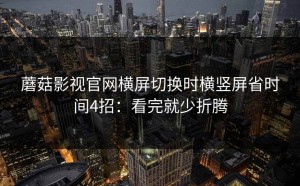 蘑菇影视官网横屏切换时横竖屏省时间4招：看完就少折腾