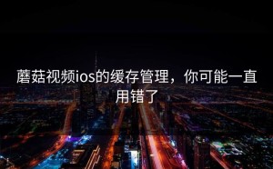 蘑菇视频ios的缓存管理，你可能一直用错了