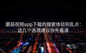 蘑菇视频app下载的搜索体验别乱点：这几个选项建议你先看清